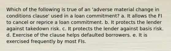 Which of the following is true of an 'adverse material change in conditions clause' used in a loan commitment? a. It allows the FI to cancel or reprice a loan commitment. b. It protects the lender against takedown risk. c. It protects the lender against basis risk. d. Exercise of the clause helps defaulted borrowers. e. It is exercised frequently by most FIs.