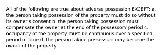 All of the following are true about adverse possession EXCEPT: a. the person taking possession of the property must do so without its owner's consent b. the person taking possession must compensate the owner at the end of the possessory period c. occupancy of the property must be continuous over a specified period of time d. the person taking possession may become the owner of the property