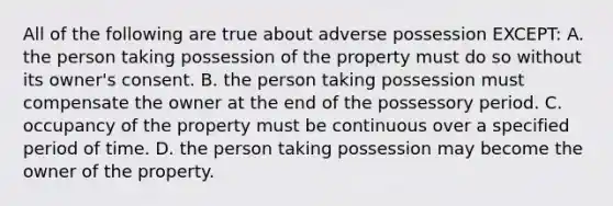 All of the following are true about adverse possession EXCEPT: A. the person taking possession of the property must do so without its owner's consent. B. the person taking possession must compensate the owner at the end of the possessory period. C. occupancy of the property must be continuous over a specified period of time. D. the person taking possession may become the owner of the property.