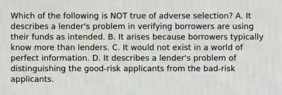 Which of the following is NOT true of adverse selection? A. It describes a lender's problem in verifying borrowers are using their funds as intended. B. It arises because borrowers typically know <a href='https://www.questionai.com/knowledge/keWHlEPx42-more-than' class='anchor-knowledge'>more than</a> lenders. C. It would not exist in a world of perfect information. D. It describes a lender's problem of distinguishing the good-risk applicants from the bad-risk applicants.