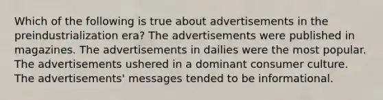 Which of the following is true about advertisements in the preindustrialization era? The advertisements were published in magazines. The advertisements in dailies were the most popular. The advertisements ushered in a dominant consumer culture. The advertisements' messages tended to be informational.