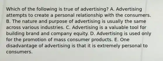 Which of the following is true of advertising? A. Advertising attempts to create a personal relationship with the consumers. B. The nature and purpose of advertising is usually the same across various industries. C. Advertising is a valuable tool for building brand and company equity. D. Advertising is used only for the promotion of mass consumer products. E. One disadvantage of advertising is that it is extremely personal to consumers.