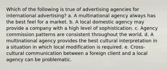 Which of the following is true of advertising agencies for international advertising? a. A multinational agency always has the best feel for a market. b. A local domestic agency may provide a company with a high level of sophistication. c. Agency commission patterns are consistent throughout the world. d. A multinational agency provides the best cultural interpretation in a situation in which local modification is required. e. Cross-cultural communication between a foreign client and a local agency can be problematic.