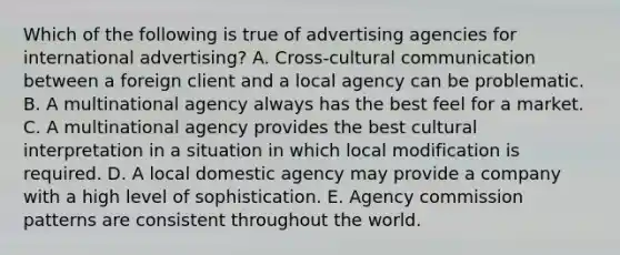 Which of the following is true of advertising agencies for international advertising? A. Cross-cultural communication between a foreign client and a local agency can be problematic. B. A multinational agency always has the best feel for a market. C. A multinational agency provides the best cultural interpretation in a situation in which local modification is required. D. A local domestic agency may provide a company with a high level of sophistication. E. Agency commission patterns are consistent throughout the world.