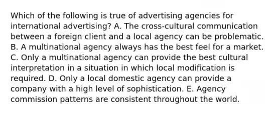 Which of the following is true of advertising agencies for international advertising? A. The cross-cultural communication between a foreign client and a local agency can be problematic. B. A multinational agency always has the best feel for a market. C. Only a multinational agency can provide the best cultural interpretation in a situation in which local modification is required. D. Only a local domestic agency can provide a company with a high level of sophistication. E. Agency commission patterns are consistent throughout the world.