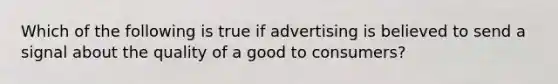 Which of the following is true if advertising is believed to send a signal about the quality of a good to consumers?