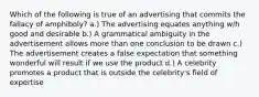 Which of the following is true of an advertising that commits the fallacy of amphiboly? a.) The advertising equates anything w/h good and desirable b.) A grammatical ambiguity in the advertisement allows more than one conclusion to be drawn c.) The advertisement creates a false expectation that something wonderful will result if we use the product d.) A celebrity promotes a product that is outside the celebrity's field of expertise