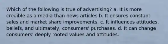 Which of the following is true of advertising? a. It is more credible as a media than news articles b. It ensures constant sales and market share improvements. c. It influences attitudes, beliefs, and ultimately, consumers' purchases. d. It can change consumers' deeply rooted values and attitudes.