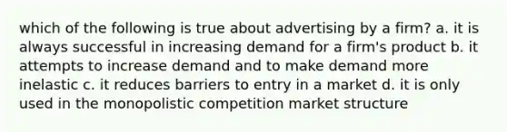 which of the following is true about advertising by a firm? a. it is always successful in increasing demand for a firm's product b. it attempts to increase demand and to make demand more inelastic c. it reduces barriers to entry in a market d. it is only used in the monopolistic competition market structure