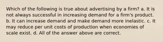 Which of the following is true about advertising by a firm? a. It is not always successful in increasing demand for a firm's product. b. It can increase demand and make demand more inelastic. c. It may reduce per unit costs of production when economies of scale exist. d. All of the answer above are correct.