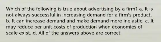 Which of the following is true about advertising by a firm? a. It is not always successful in increasing demand for a firm's product. b. It can increase demand and make demand more inelastic. c. It may reduce per unit costs of production when economies of scale exist. d. All of the answers above are correct