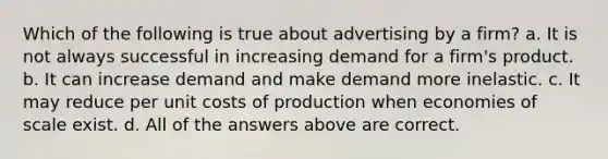 Which of the following is true about advertising by a firm? a. It is not always successful in increasing demand for a firm's product. b. It can increase demand and make demand more inelastic. c. It may reduce per unit costs of production when economies of scale exist. d. All of the answers above are correct.