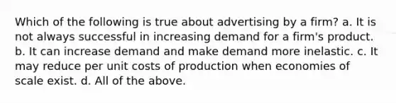 Which of the following is true about advertising by a firm? a. It is not always successful in increasing demand for a firm's product. b. It can increase demand and make demand more inelastic. c. It may reduce per unit costs of production when economies of scale exist. d. All of the above.