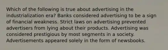 Which of the following is true about advertising in the industrialization era? Banks considered advertising to be a sign of financial weakness. Strict laws on advertising prevented advertisers from lying about their products. Advertising was considered prestigious by most segments in a society. Advertisements appeared solely in the form of newsbooks.