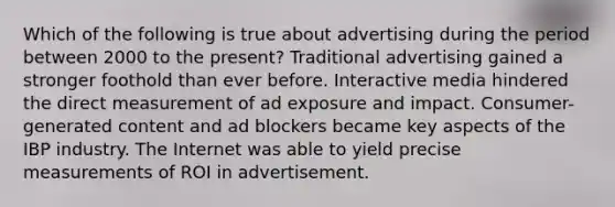 Which of the following is true about advertising during the period between 2000 to the present? Traditional advertising gained a stronger foothold than ever before. Interactive media hindered the direct measurement of ad exposure and impact. Consumer-generated content and ad blockers became key aspects of the IBP industry. The Internet was able to yield precise measurements of ROI in advertisement.