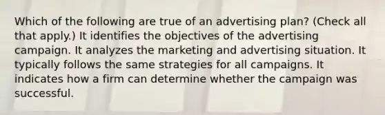 Which of the following are true of an advertising plan? (Check all that apply.) It identifies the objectives of the advertising campaign. It analyzes the marketing and advertising situation. It typically follows the same strategies for all campaigns. It indicates how a firm can determine whether the campaign was successful.