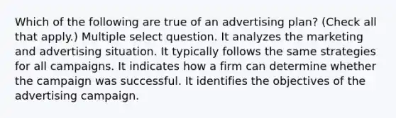 Which of the following are true of an advertising plan? (Check all that apply.) Multiple select question. It analyzes the marketing and advertising situation. It typically follows the same strategies for all campaigns. It indicates how a firm can determine whether the campaign was successful. It identifies the objectives of the advertising campaign.