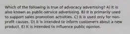 Which of the following is true of advocacy advertising? A) It is also known as public-service advertising. B) It is primarily used to support sales promotion activities. C) It is used only for non-profit causes. D) It is intended to inform customers about a new product. E) It is intended to influence public opinion.