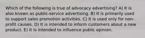 Which of the following is true of advocacy advertising? A) It is also known as public-service advertising. B) It is primarily used to support sales promotion activities. C) It is used only for non-profit causes. D) It is intended to inform customers about a new product. E) It is intended to influence public opinion.