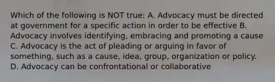 Which of the following is NOT true: A. Advocacy must be directed at government for a specific action in order to be effective B. Advocacy involves identifying, embracing and promoting a cause C. Advocacy is the act of pleading or arguing in favor of something, such as a cause, idea, group, organization or policy. D. Advocacy can be confrontational or collaborative