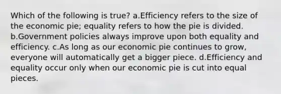 Which of the following is true? a.Efficiency refers to the size of the economic pie; equality refers to how the pie is divided. b.Government policies always improve upon both equality and efficiency. c.As long as our economic pie continues to grow, everyone will automatically get a bigger piece. d.Efficiency and equality occur only when our economic pie is cut into equal pieces.