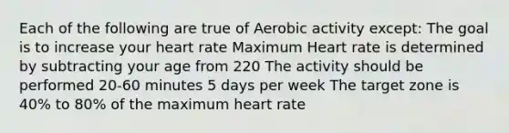 Each of the following are true of Aerobic activity except: The goal is to increase your heart rate Maximum Heart rate is determined by subtracting your age from 220 The activity should be performed 20-60 minutes 5 days per week The target zone is 40% to 80% of the maximum heart rate