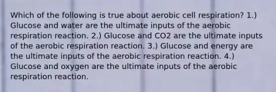 Which of the following is true about aerobic cell respiration? 1.) Glucose and water are the ultimate inputs of the aerobic respiration reaction. 2.) Glucose and CO2 are the ultimate inputs of the aerobic respiration reaction. 3.) Glucose and energy are the ultimate inputs of the aerobic respiration reaction. 4.) Glucose and oxygen are the ultimate inputs of the aerobic respiration reaction.