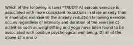 Which of the following is (are) *TRUE*? A) aerobic exercise is associated with more consistent reductions in state anxiety than is anaerobic exercise B) the anxiety reduction following exercise occurs regardless of intensity and duration of the exercise C) activities such as weightlifting and yoga have been found to be associated with positive psychological well-being. D) all of the above E) a and b