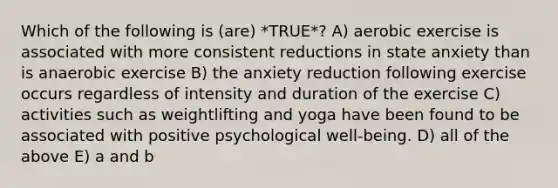 Which of the following is (are) *TRUE*? A) aerobic exercise is associated with more consistent reductions in state anxiety than is anaerobic exercise B) the anxiety reduction following exercise occurs regardless of intensity and duration of the exercise C) activities such as weightlifting and yoga have been found to be associated with positive psychological well-being. D) all of the above E) a and b