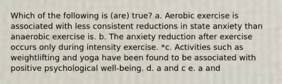 Which of the following is (are) true? a. Aerobic exercise is associated with less consistent reductions in state anxiety than anaerobic exercise is. b. The anxiety reduction after exercise occurs only during intensity exercise. *c. Activities such as weightlifting and yoga have been found to be associated with positive psychological well-being. d. a and c e. a and