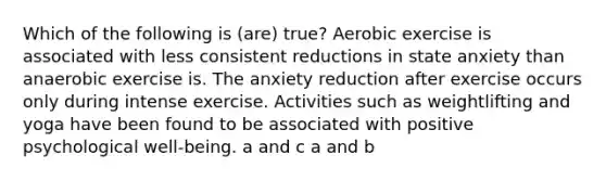 Which of the following is (are) true? Aerobic exercise is associated with less consistent reductions in state anxiety than anaerobic exercise is. The anxiety reduction after exercise occurs only during intense exercise. Activities such as weightlifting and yoga have been found to be associated with positive psychological well-being. a and c a and b