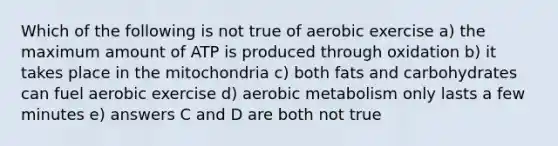 Which of the following is not true of aerobic exercise a) the maximum amount of ATP is produced through oxidation b) it takes place in the mitochondria c) both fats and carbohydrates can fuel aerobic exercise d) aerobic metabolism only lasts a few minutes e) answers C and D are both not true