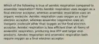 Which of the following is true of aerobic respiration compared to anaerobic respiration? Hints Aerobic respiration uses oxygen as a final electron acceptor, whereas anaerobic respiration uses an organic molecule. Aerobic respiration uses oxygen as a final electron acceptor, whereas anaerobic respiration uses an inorganic molecule other than oxygen as the final electron acceptor. Aerobic respiration is less efficient than all forms of anaerobic respiration, producing less ATP and larger end-products. Aerobic respiration and anaerobic respiration both require oxygen as a final electron acceptor.