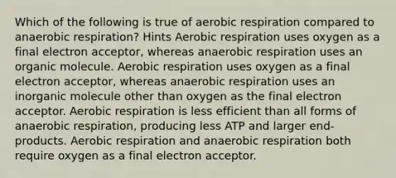 Which of the following is true of <a href='https://www.questionai.com/knowledge/kyxGdbadrV-aerobic-respiration' class='anchor-knowledge'>aerobic respiration</a> compared to anaerobic respiration? Hints Aerobic respiration uses oxygen as a final electron acceptor, whereas anaerobic respiration uses an organic molecule. Aerobic respiration uses oxygen as a final electron acceptor, whereas anaerobic respiration uses an inorganic molecule other than oxygen as the final electron acceptor. Aerobic respiration is less efficient than all forms of anaerobic respiration, producing less ATP and larger end-products. Aerobic respiration and anaerobic respiration both require oxygen as a final electron acceptor.