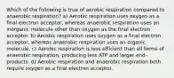 Which of the following is true of aerobic respiration compared to anaerobic respiration? a) Aerobic respiration uses oxygen as a final electron acceptor, whereas anaerobic respiration uses an inorganic molecule other than oxygen as the final electron acceptor. b) Aerobic respiration uses oxygen as a final electron acceptor, whereas anaerobic respiration uses an organic molecule. c) Aerobic respiration is less efficient than all forms of anaerobic respiration, producing less ATP and larger end-products. d) Aerobic respiration and anaerobic respiration both require oxygen as a final electron acceptor.