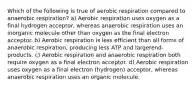 Which of the following is true of aerobic respiration compared to anaerobic respiration? a) Aerobic respiration uses oxygen as a final hydrogen acceptor, whereas anaerobic respiration uses an inorganic molecule other than oxygen as the final electron acceptor. b) Aerobic respiration is less efficient than all forms of anaerobic respiration, producing less ATP and largerend-products. c) Aerobic respiration and anaerobic respiration both require oxygen as a final electron acceptor. d) Aerobic respiration uses oxygen as a final electron (hydrogen) acceptor, whereas anaerobic respiration uses an organic molecule.