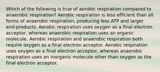 Which of the following is true of aerobic respiration compared to anaerobic respiration? Aerobic respiration is less efficient than all forms of anaerobic respiration, producing less ATP and larger end-products. Aerobic respiration uses oxygen as a final electron acceptor, whereas anaerobic respiration uses an organic molecule. Aerobic respiration and anaerobic respiration both require oxygen as a final electron acceptor. Aerobic respiration uses oxygen as a final electron acceptor, whereas anaerobic respiration uses an inorganic molecule other than oxygen as the final electron acceptor.