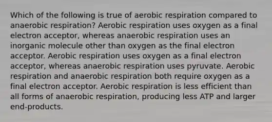 Which of the following is true of aerobic respiration compared to anaerobic respiration? Aerobic respiration uses oxygen as a final electron acceptor, whereas anaerobic respiration uses an inorganic molecule other than oxygen as the final electron acceptor. Aerobic respiration uses oxygen as a final electron acceptor, whereas anaerobic respiration uses pyruvate. Aerobic respiration and anaerobic respiration both require oxygen as a final electron acceptor. Aerobic respiration is less efficient than all forms of anaerobic respiration, producing less ATP and larger end-products.