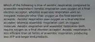 Which of the following is true of aerobic respiration compared to anaerobic respiration? Aerobic respiration uses oxygen as a final electron acceptor, whereas anaerobic respiration uses an inorganic molecule other than oxygen as the final electron acceptor.. Aerobic respiration uses oxygen as a final electron acceptor, whereas anaerobic respiration uses an organic molecule. Aerobic respiration and anaerobic respiration both require oxygen as a final electron acceptor. Aerobic respiration is less efficient than all forms of anaerobic respiration, producing less ATP and larger end-products.