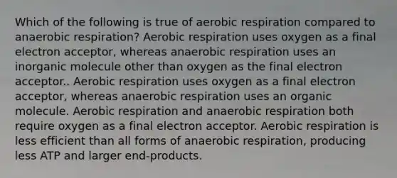 Which of the following is true of <a href='https://www.questionai.com/knowledge/kyxGdbadrV-aerobic-respiration' class='anchor-knowledge'>aerobic respiration</a> compared to anaerobic respiration? Aerobic respiration uses oxygen as a final electron acceptor, whereas anaerobic respiration uses an inorganic molecule other than oxygen as the final electron acceptor.. Aerobic respiration uses oxygen as a final electron acceptor, whereas anaerobic respiration uses an organic molecule. Aerobic respiration and anaerobic respiration both require oxygen as a final electron acceptor. Aerobic respiration is less efficient than all forms of anaerobic respiration, producing less ATP and larger end-products.