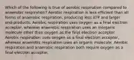 Which of the following is true of aerobic respiration compared to anaerobic respiration? Aerobic respiration is less efficient than all forms of anaerobic respiration, producing less ATP and larger end-products. Aerobic respiration uses oxygen as a final electron acceptor, whereas anaerobic respiration uses an inorganic molecule other than oxygen as the final electron acceptor. Aerobic respiration uses oxygen as a final electron acceptor, whereas anaerobic respiration uses an organic molecule. Aerobic respiration and anaerobic respiration both require oxygen as a final electron acceptor.