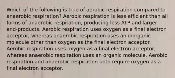 Which of the following is true of aerobic respiration compared to anaerobic respiration? Aerobic respiration is less efficient than all forms of anaerobic respiration, producing less ATP and larger end-products. Aerobic respiration uses oxygen as a final electron acceptor, whereas anaerobic respiration uses an inorganic molecule other than oxygen as the final electron acceptor. Aerobic respiration uses oxygen as a final electron acceptor, whereas anaerobic respiration uses an organic molecule. Aerobic respiration and anaerobic respiration both require oxygen as a final electron acceptor.