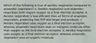 Which of the following is true of aerobic respiration compared to anaerobic respiration? a. Aerobic respiration and anaerobic respiration both require oxygen as a final electron acceptor. b. Aerobic respiration is less efficient than all forms of anaerobic respiration, producing less ATP and larger end-products. c. Aerobic respiration uses oxygen as a final electron acceptor, whereas anaerobic respiration uses an inorganic molecule other than oxygen as the final electron acceptor. d. Aerobic respiration uses oxygen as a final electron acceptor, whereas anaerobic respiration uses an organic molecule.