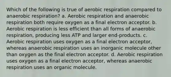 Which of the following is true of <a href='https://www.questionai.com/knowledge/kyxGdbadrV-aerobic-respiration' class='anchor-knowledge'>aerobic respiration</a> compared to anaerobic respiration? a. Aerobic respiration and anaerobic respiration both require oxygen as a final electron acceptor. b. Aerobic respiration is less efficient than all forms of anaerobic respiration, producing less ATP and larger end-products. c. Aerobic respiration uses oxygen as a final electron acceptor, whereas anaerobic respiration uses an inorganic molecule other than oxygen as the final electron acceptor. d. Aerobic respiration uses oxygen as a final electron acceptor, whereas anaerobic respiration uses an organic molecule.