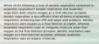 Which of the following is true of aerobic respiration compared to anaerobic respiration? Aerobic respiration and anaerobic respiration both require oxygen as a final electron acceptor. Aerobic respiration is less efficient than all forms of anaerobic respiration, producing less ATP and larger end-products. Aerobic respiration uses oxygen as a final electron acceptor, whereas anaerobic respiration uses an inorganic molecule other than oxygen as the final electron acceptor. Aerobic respiration uses oxygen as a final electron acceptor, whereas anaerobic respiration uses an organic molecule.