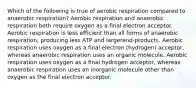 Which of the following is true of aerobic respiration compared to anaerobic respiration? Aerobic respiration and anaerobic respiration both require oxygen as a final electron acceptor. Aerobic respiration is less efficient than all forms of anaerobic respiration, producing less ATP and largerend-products. Aerobic respiration uses oxygen as a final electron (hydrogen) acceptor, whereas anaerobic respiration uses an organic molecule. Aerobic respiration uses oxygen as a final hydrogen acceptor, whereas anaerobic respiration uses an inorganic molecule other than oxygen as the final electron acceptor.