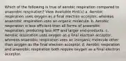 Which of the following is true of aerobic respiration compared to anaerobic respiration? View Available Hint(s) a. Aerobic respiration uses oxygen as a final electron acceptor, whereas anaerobic respiration uses an organic molecule. b. Aerobic respiration is less efficient than all forms of anaerobic respiration, producing less ATP and larger end-products. c. Aerobic respiration uses oxygen as a final electron acceptor, whereas anaerobic respiration uses an inorganic molecule other than oxygen as the final electron acceptor. d. Aerobic respiration and anaerobic respiration both require oxygen as a final electron acceptor.