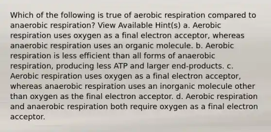 Which of the following is true of aerobic respiration compared to anaerobic respiration? View Available Hint(s) a. Aerobic respiration uses oxygen as a final electron acceptor, whereas anaerobic respiration uses an organic molecule. b. Aerobic respiration is less efficient than all forms of anaerobic respiration, producing less ATP and larger end-products. c. Aerobic respiration uses oxygen as a final electron acceptor, whereas anaerobic respiration uses an inorganic molecule other than oxygen as the final electron acceptor. d. Aerobic respiration and anaerobic respiration both require oxygen as a final electron acceptor.