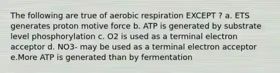 The following are true of <a href='https://www.questionai.com/knowledge/kyxGdbadrV-aerobic-respiration' class='anchor-knowledge'>aerobic respiration</a> EXCEPT ? a. ETS generates proton motive force b. ATP is generated by substrate level phosphorylation c. O2 is used as a terminal electron acceptor d. NO3- may be used as a terminal electron acceptor e.More ATP is generated than by fermentation