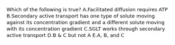 Which of the following is true? A.Facilitated diffusion requires ATP B.Secondary active transport has one type of solute moving against its concentration gradient and a different solute moving with its concentration gradient C.SGLT works through secondary active transport D.B & C but not A E.A, B, and C